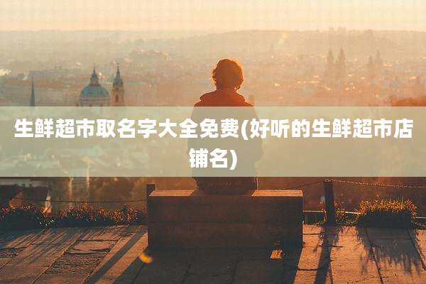 生鲜超市取名字大全免费(好听的生鲜超市店铺名)