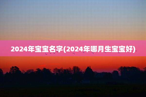 2024年宝宝名字(2024年哪月生宝宝好)
