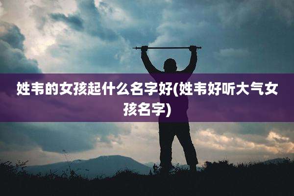姓韦的女孩起什么名字好(姓韦好听大气女孩名字)