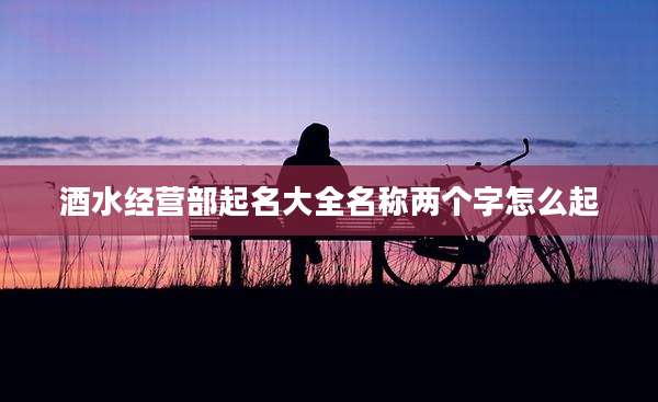 酒水经营部起名大全名称两个字怎么起