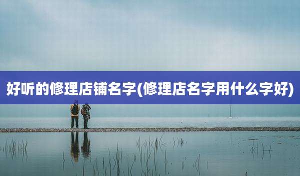 好听的修理店铺名字(修理店名字用什么字好)