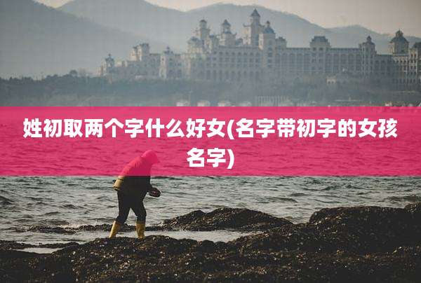 姓初取两个字什么好女(名字带初字的女孩名字)