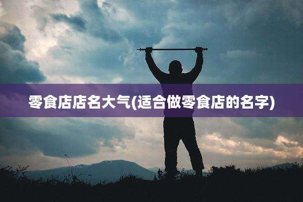 零食店店名大气(适合做零食店的名字)