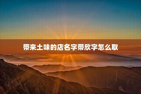 带来土味的店名字带欣字怎么取