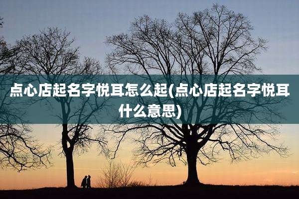 点心店起名字悦耳怎么起(点心店起名字悦耳什么意思)