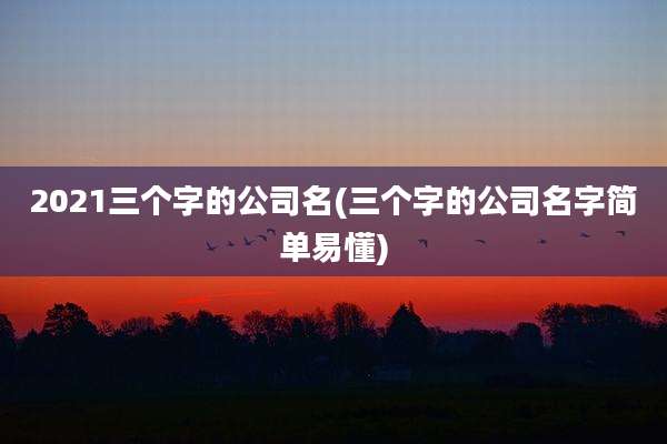 2021三个字的公司名(三个字的公司名字简单易懂)
