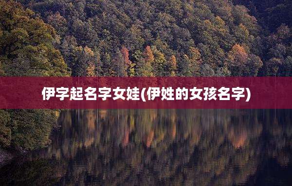 伊字起名字女娃(伊姓的女孩名字)