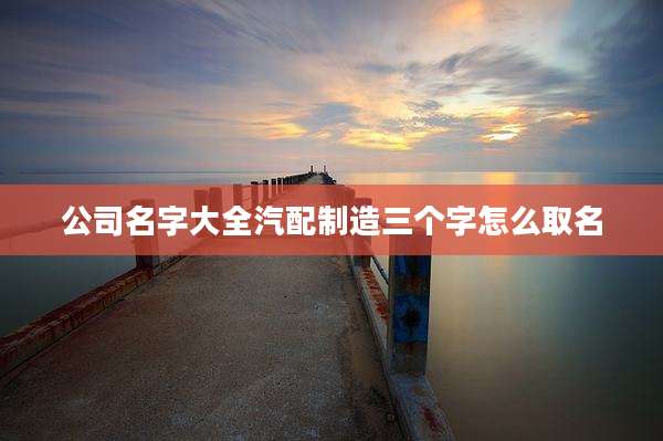 公司名字大全汽配制造三个字怎么取名