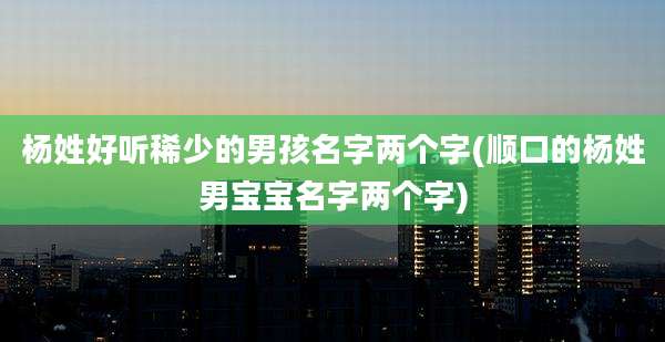 杨姓好听稀少的男孩名字两个字(顺口的杨姓男宝宝名字两个字)