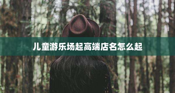 儿童游乐场起高端店名怎么起