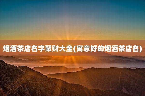 烟酒茶店名字聚财大全(寓意好的烟酒茶店名)