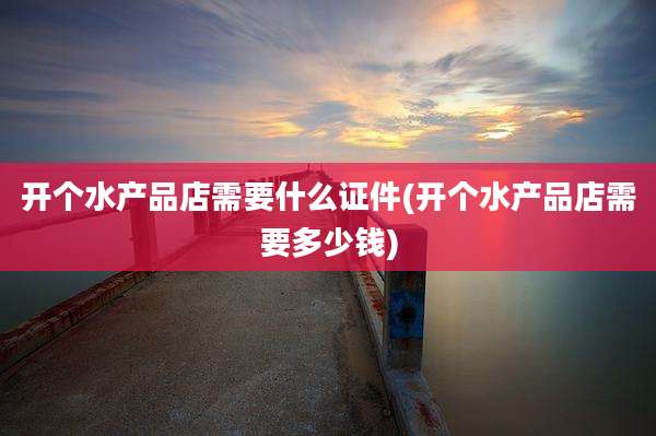 开个水产品店需要什么证件(开个水产品店需要多少钱)
