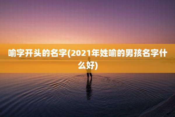 喻字开头的名字(2021年姓喻的男孩名字什么好)