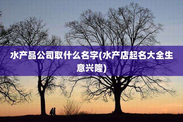 水产品公司取什么名字(水产店起名大全生意兴隆)