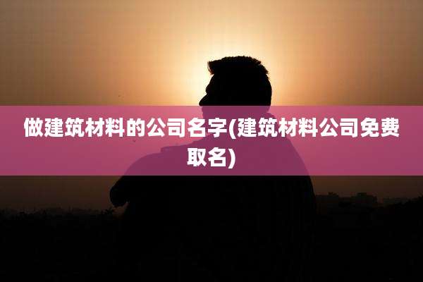 做建筑材料的公司名字(建筑材料公司免费取名)