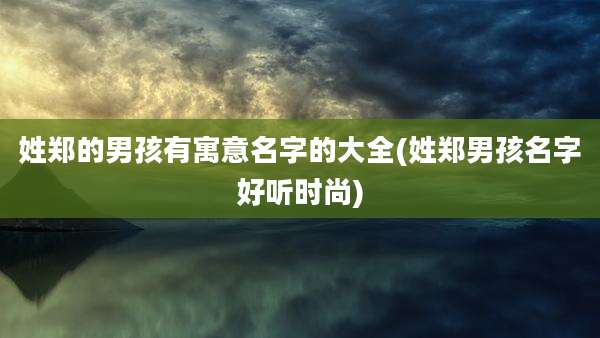 姓郑的男孩有寓意名字的大全(姓郑男孩名字好听时尚)