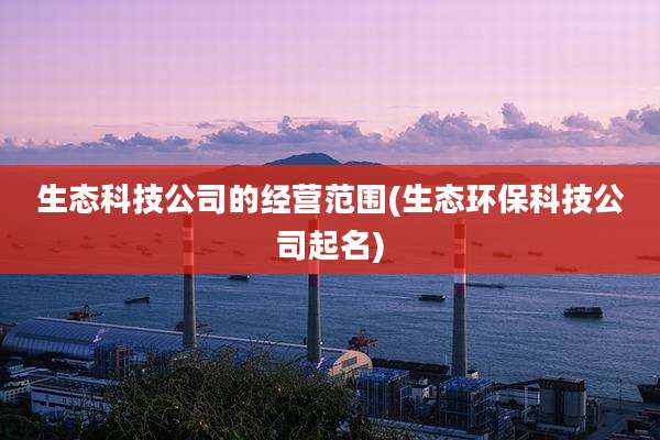生态科技公司的经营范围(生态环保科技公司起名)