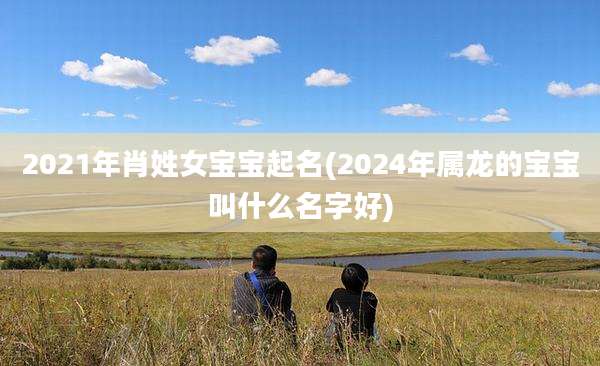 2021年肖姓女宝宝起名(2024年属龙的宝宝叫什么名字好)