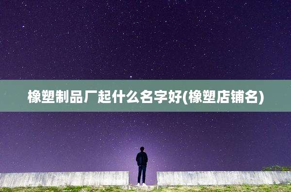 橡塑制品厂起什么名字好(橡塑店铺名)