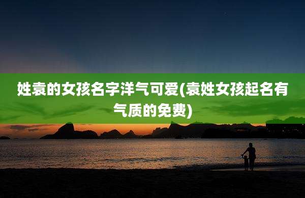 姓袁的女孩名字洋气可爱(袁姓女孩起名有气质的免费)