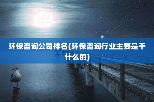 环保咨询公司排名(环保咨询行业主要是干什么的)