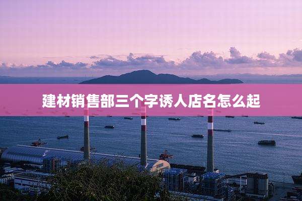 建材销售部三个字诱人店名怎么起