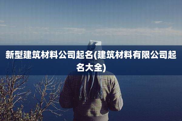 新型建筑材料公司起名(建筑材料有限公司起名大全)