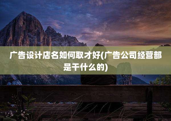 广告设计店名如何取才好(广告公司经营部是干什么的)