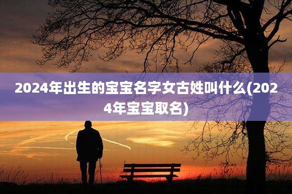 2024年出生的宝宝名字女古姓叫什么(2024年宝宝取名)