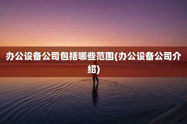 办公设备公司包括哪些范围(办公设备公司介绍)