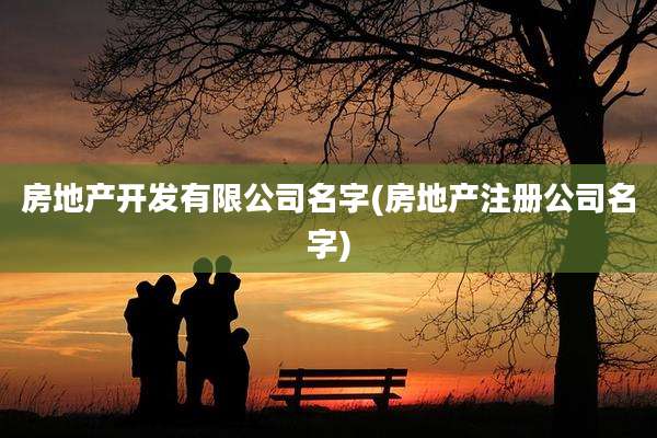 房地产开发有限公司名字(房地产注册公司名字)