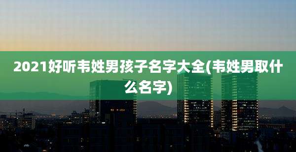 2021好听韦姓男孩子名字大全(韦姓男取什么名字)