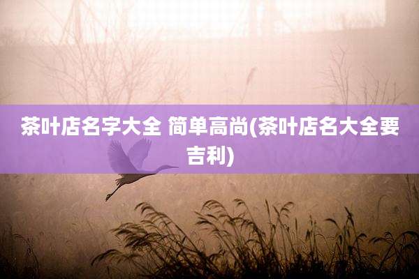 茶叶店名字大全 简单高尚(茶叶店名大全要吉利)
