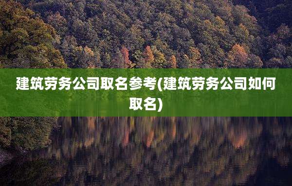 建筑劳务公司取名参考(建筑劳务公司如何取名)