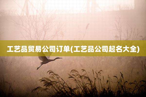 工艺品贸易公司订单(工艺品公司起名大全)