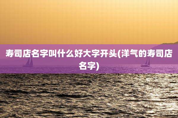 寿司店名字叫什么好大字开头(洋气的寿司店名字)