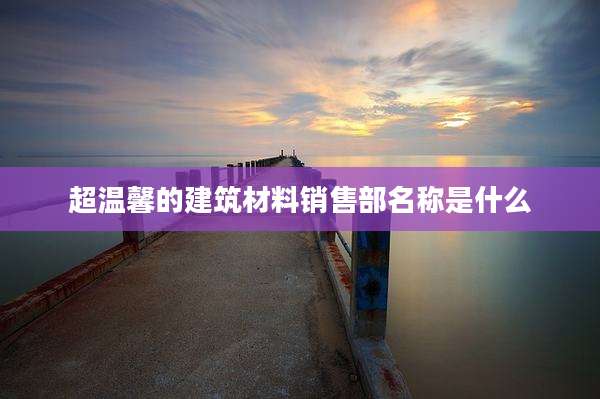 超温馨的建筑材料销售部名称是什么