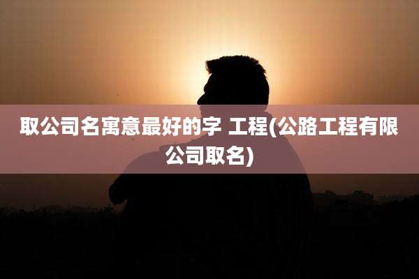 取公司名寓意最好的字 工程(公路工程有限公司取名)