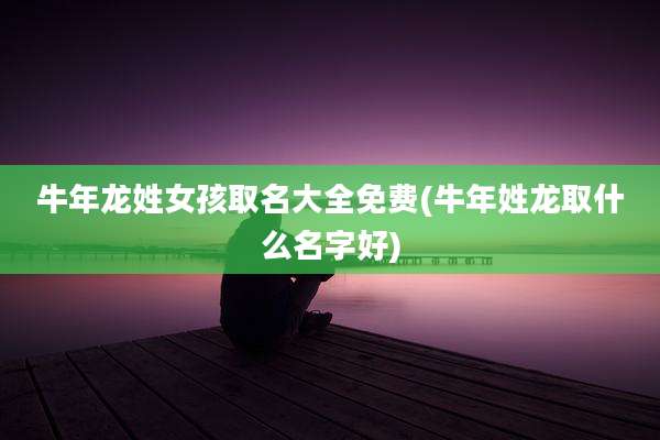 牛年龙姓女孩取名大全免费(牛年姓龙取什么名字好)