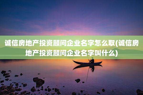 诚信房地产投资顾问企业名字怎么取(诚信房地产投资顾问企业名字叫什么)