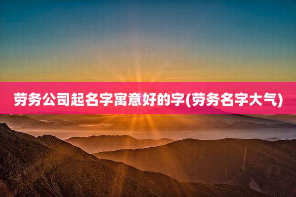 劳务公司起名字寓意好的字(劳务名字大气)
