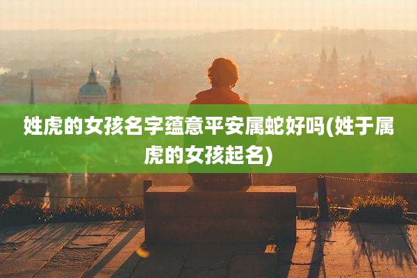 姓虎的女孩名字蕴意平安属蛇好吗(姓于属虎的女孩起名)