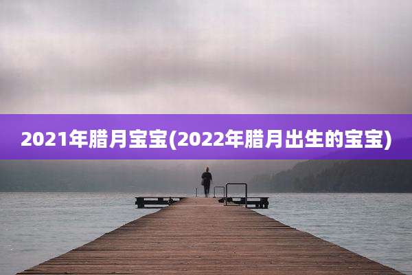 2021年腊月宝宝(2022年腊月出生的宝宝)