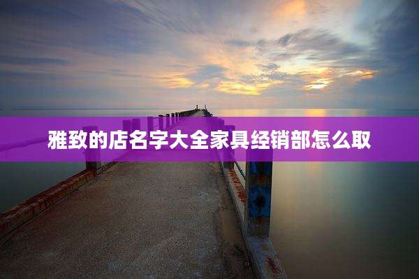 雅致的店名字大全家具经销部怎么取