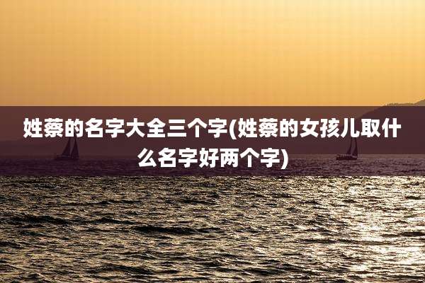 姓蔡的名字大全三个字(姓蔡的女孩儿取什么名字好两个字)