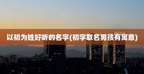 以初为姓好听的名字(初字取名男孩有寓意)