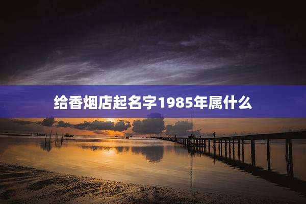 给香烟店起名字1985年属什么