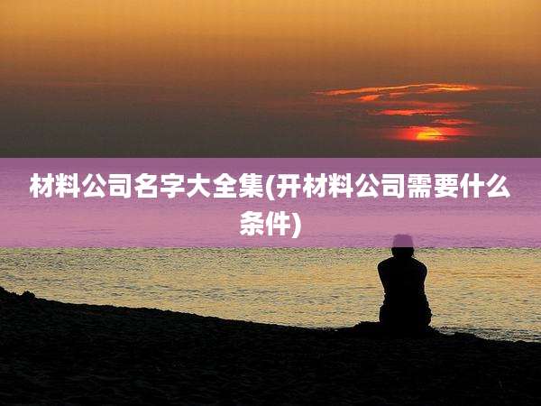 材料公司名字大全集(开材料公司需要什么条件)
