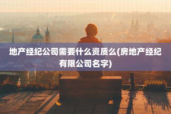 地产经纪公司需要什么资质么(房地产经纪有限公司名字)
