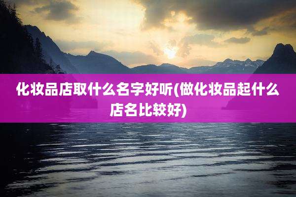 化妆品店取什么名字好听(做化妆品起什么店名比较好)